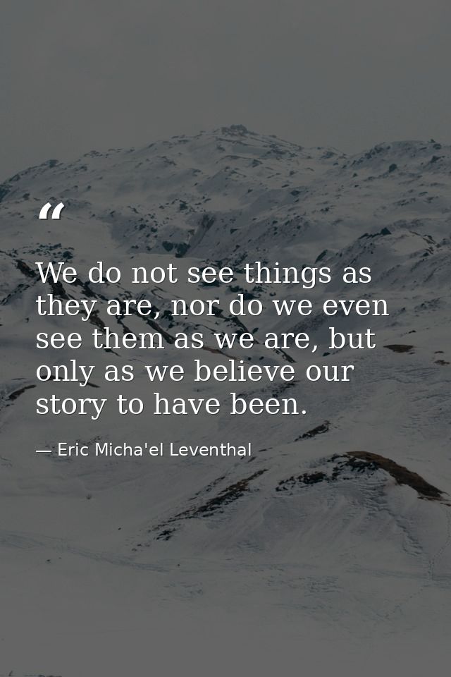 We do not see things as they are, nor do we even see them as we are, but only as we believe our story to have been. — Eric Micha'el Leventhal