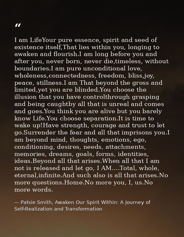 I am LifeYour pure essence, spirit and seed of existence itself,That lies within you, longing to awaken and flourish.I a — Patsie Smith, Awaken Our Spirit Within: A Journey of Self-Realization and Transformation