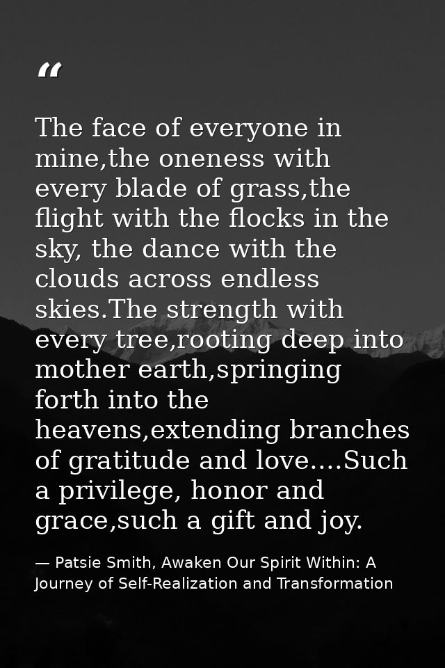 The face of everyone in mine,the oneness with every blade of grass,the flight with the flocks in the sky, the dance with — Patsie Smith, Awaken Our Spirit Within: A Journey of Self-Realization and Transformation