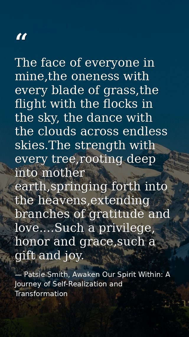 The face of everyone in mine,the oneness with every blade of grass,the flight with the flocks in the sky, the dance with — Patsie Smith, Awaken Our Spirit Within: A Journey of Self-Realization and Transformation