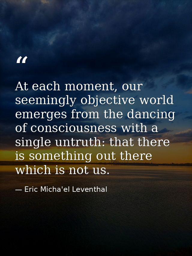 At each moment, our seemingly objective world emerges from the dancing of consciousness with a single untruth: that ther — Eric Micha'el Leventhal
