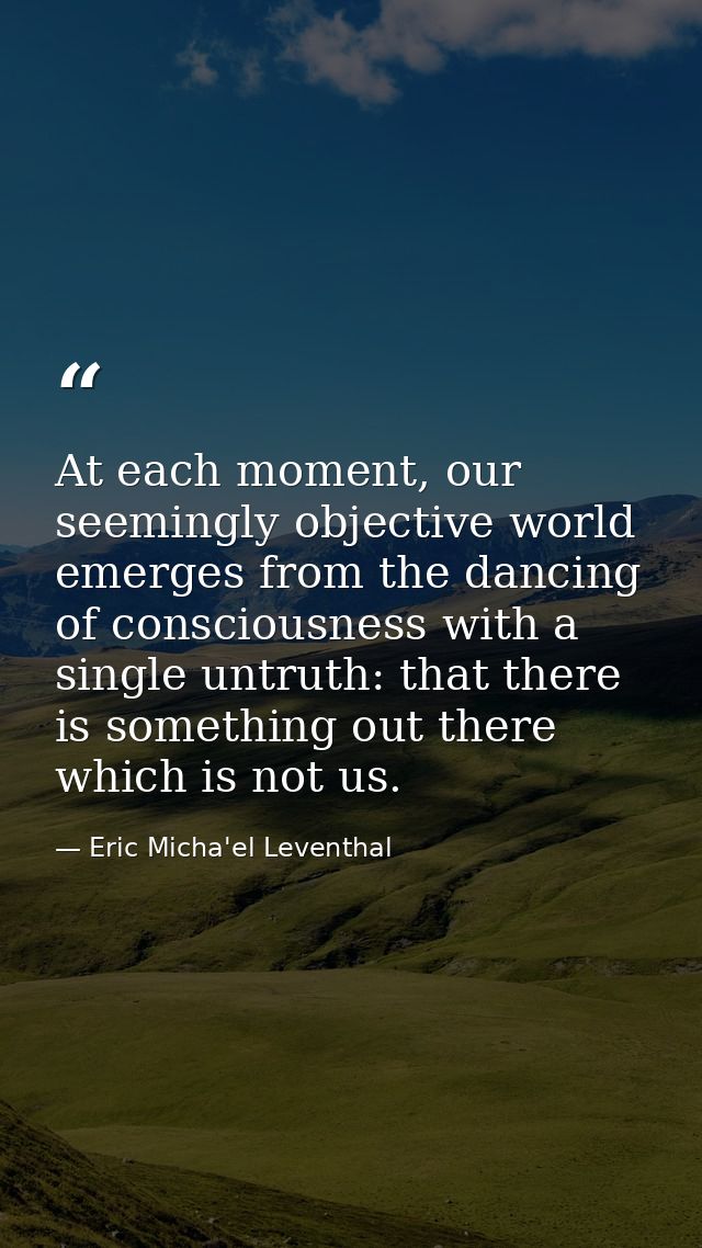 At each moment, our seemingly objective world emerges from the dancing of consciousness with a single untruth: that ther — Eric Micha'el Leventhal