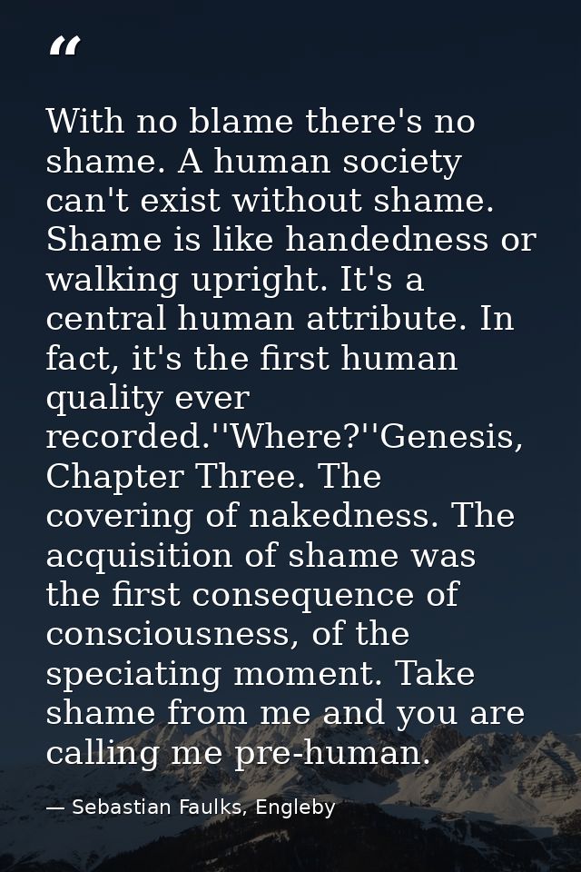 With no blame there's no shame. A human society can't exist without shame. Shame is like handedness or walking upright.  — Sebastian Faulks, Engleby