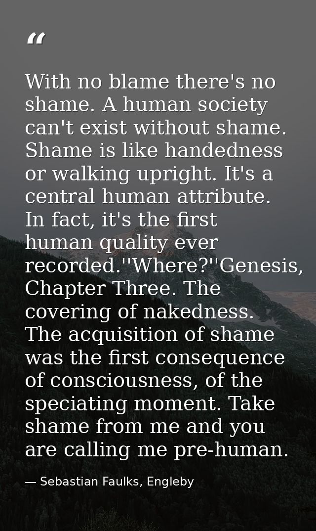 With no blame there's no shame. A human society can't exist without shame. Shame is like handedness or walking upright.  — Sebastian Faulks, Engleby