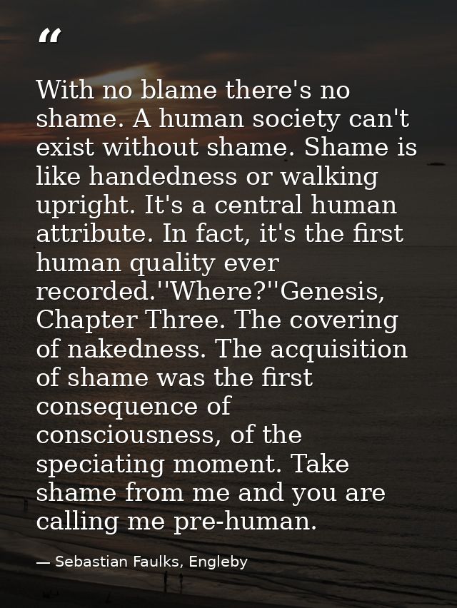 With no blame there's no shame. A human society can't exist without shame. Shame is like handedness or walking upright.  — Sebastian Faulks, Engleby