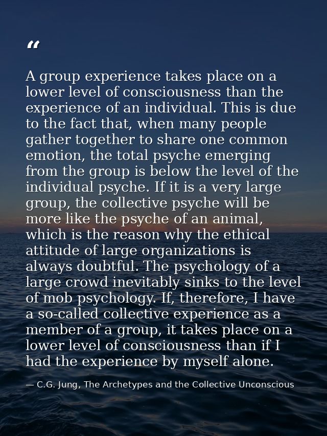 A group experience takes place on a lower level of consciousness than the experience of an individual. This is due to th — C.G. Jung, The Archetypes and the Collective Unconscious