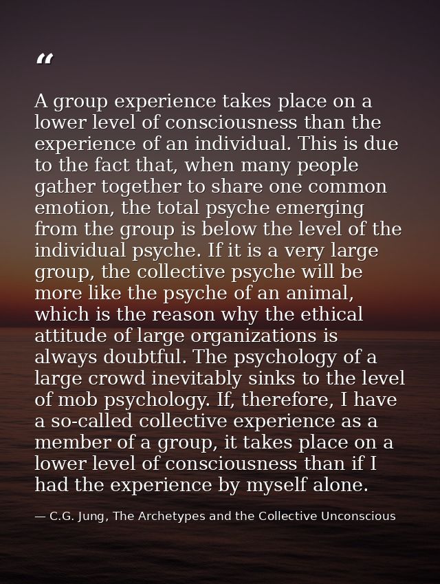 A group experience takes place on a lower level of consciousness than the experience of an individual. This is due to th — C.G. Jung, The Archetypes and the Collective Unconscious