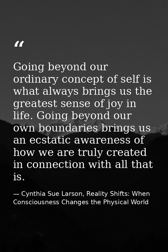 Going beyond our ordinary concept of self is what always brings us the greatest sense of joy in life. Going beyond our o — Cynthia Sue Larson, Reality Shifts: When Consciousness Changes the Physical World