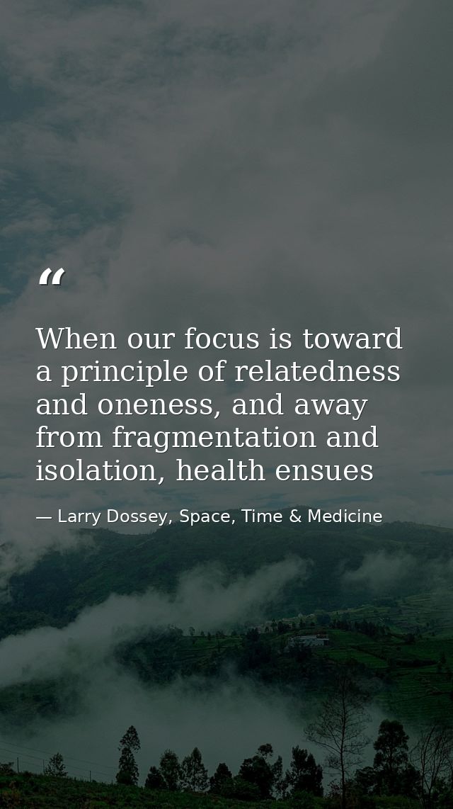 When our focus is toward a principle of relatedness and oneness, and away from fragmentation and isolation, health ensue — Larry Dossey, Space, Time & Medicine