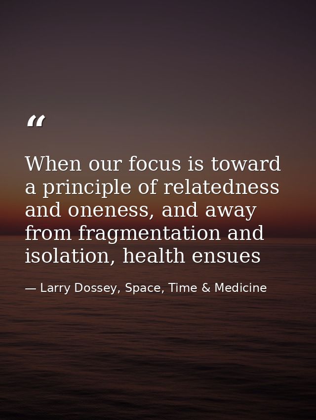When our focus is toward a principle of relatedness and oneness, and away from fragmentation and isolation, health ensue — Larry Dossey, Space, Time & Medicine
