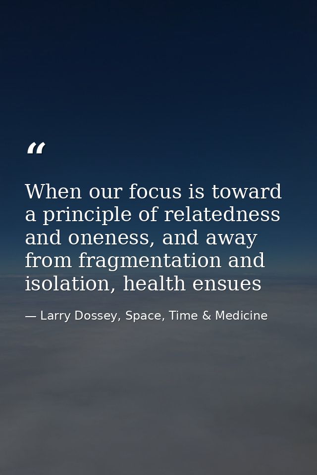 When our focus is toward a principle of relatedness and oneness, and away from fragmentation and isolation, health ensue — Larry Dossey, Space, Time & Medicine