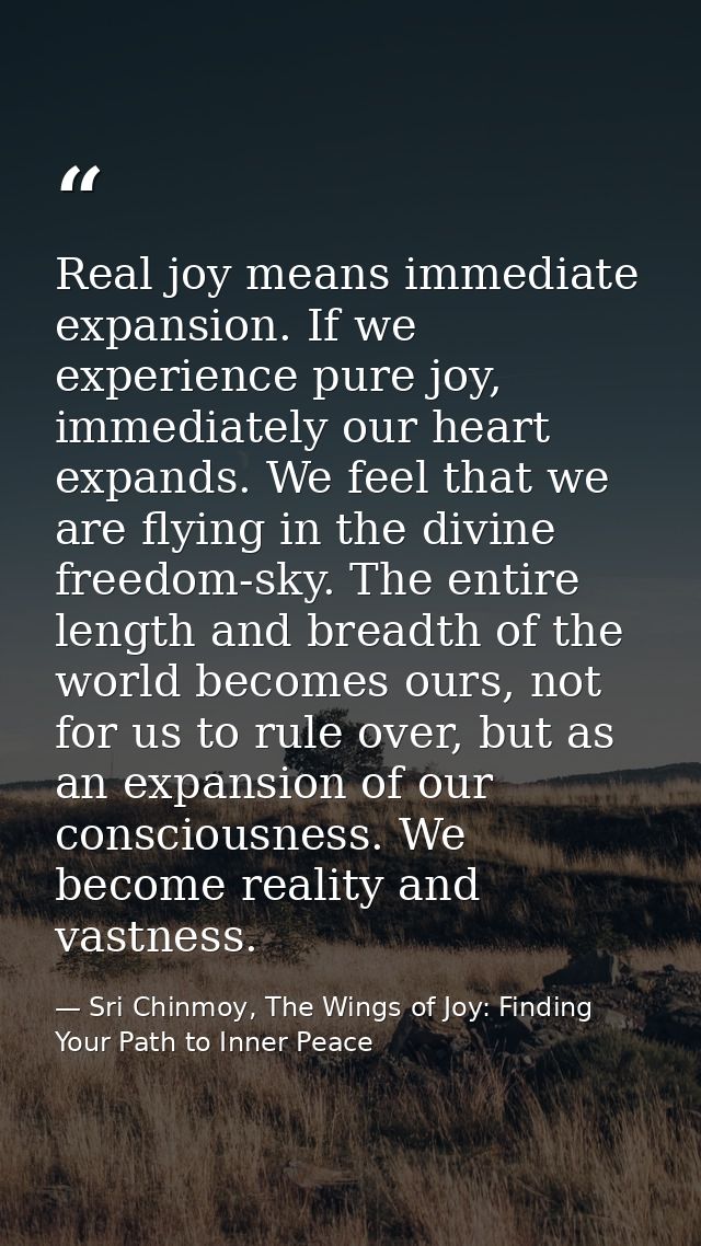 Real joy means immediate expansion. If we experience pure joy, immediately our heart expands. We feel that we are flying — Sri Chinmoy, The Wings of Joy: Finding Your Path to Inner Peace