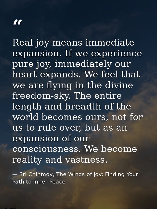 Real joy means immediate expansion. If we experience pure joy, immediately our heart expands. We feel that we are flying — Sri Chinmoy, The Wings of Joy: Finding Your Path to Inner Peace