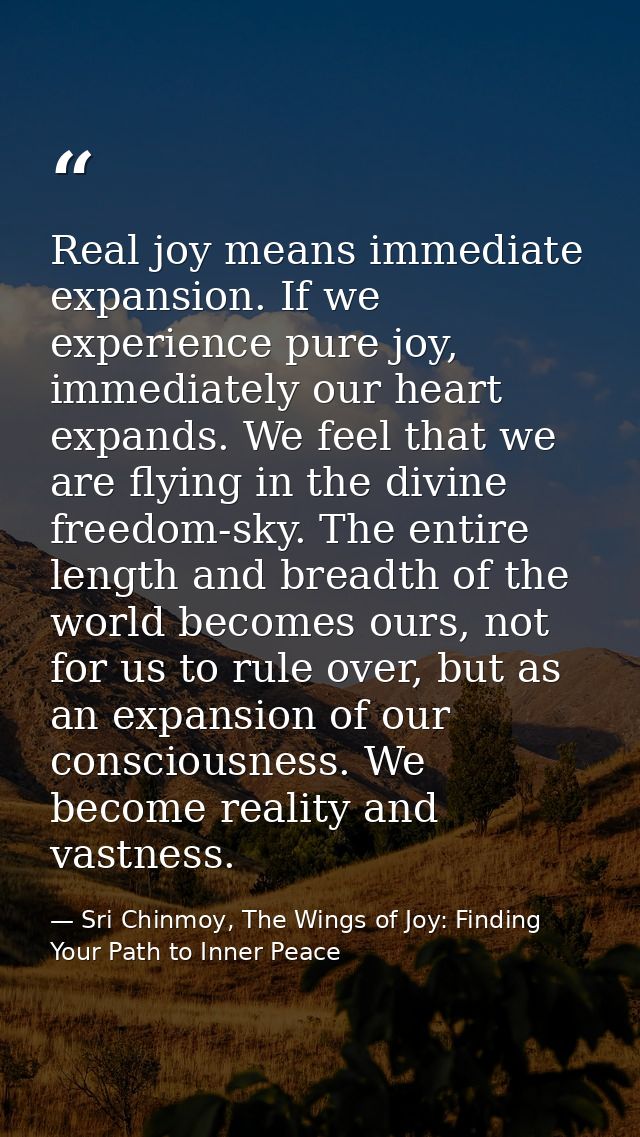 Real joy means immediate expansion. If we experience pure joy, immediately our heart expands. We feel that we are flying — Sri Chinmoy, The Wings of Joy: Finding Your Path to Inner Peace