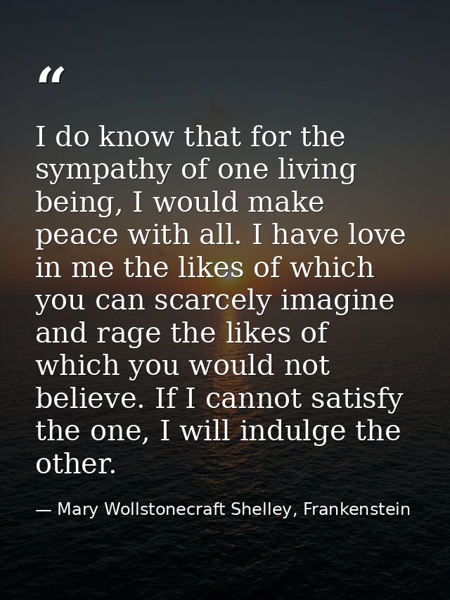 I do know that for the sympathy of one living being, I would make peace with all. I have love in me the likes of which y — Mary Wollstonecraft Shelley, Frankenstein