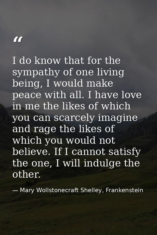 I do know that for the sympathy of one living being, I would make peace with all. I have love in me the likes of which y — Mary Wollstonecraft Shelley, Frankenstein