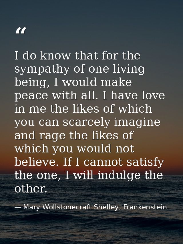 I do know that for the sympathy of one living being, I would make peace with all. I have love in me the likes of which y — Mary Wollstonecraft Shelley, Frankenstein