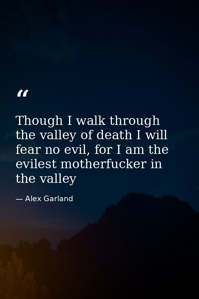 Though I walk through the valley of death I will fear no evil, for I am the evilest motherfucker in the valley — Alex Garland