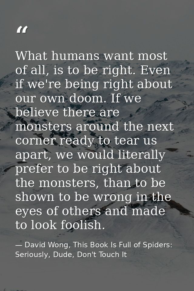 What humans want most of all, is to be right. Even if we're being right about our own doom. If we believe there are mons — David Wong, This Book Is Full of Spiders: Seriously, Dude, Don't Touch It