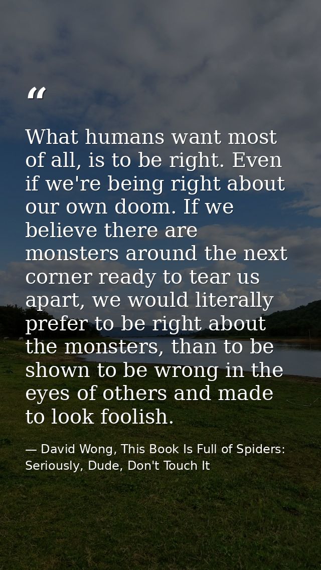 What humans want most of all, is to be right. Even if we're being right about our own doom. If we believe there are mons — David Wong, This Book Is Full of Spiders: Seriously, Dude, Don't Touch It
