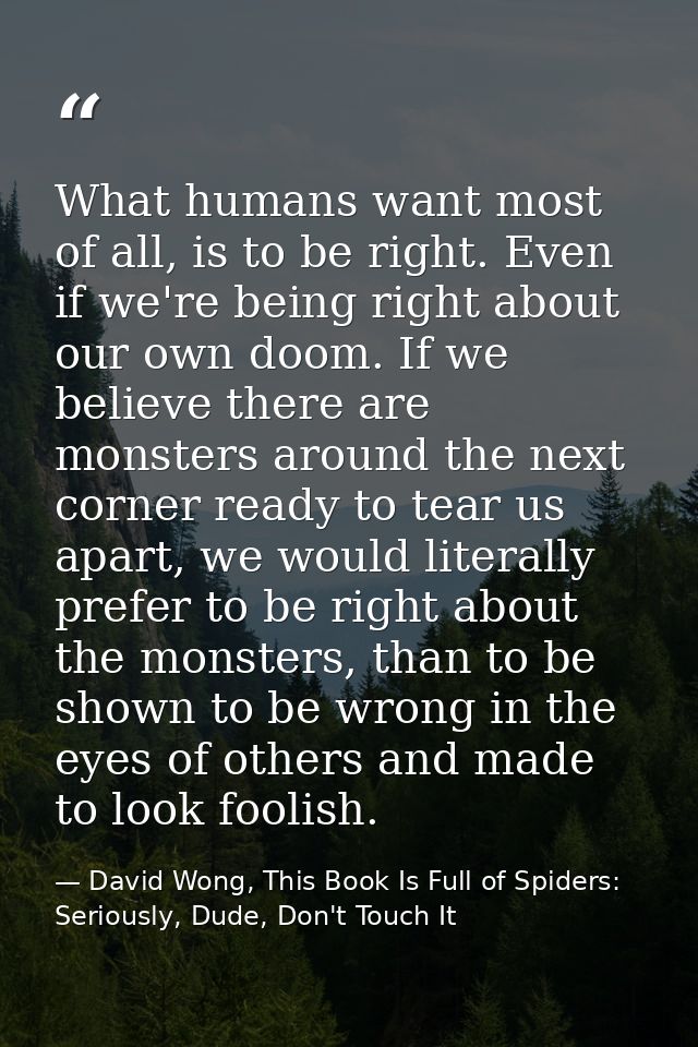 What humans want most of all, is to be right. Even if we're being right about our own doom. If we believe there are mons — David Wong, This Book Is Full of Spiders: Seriously, Dude, Don't Touch It