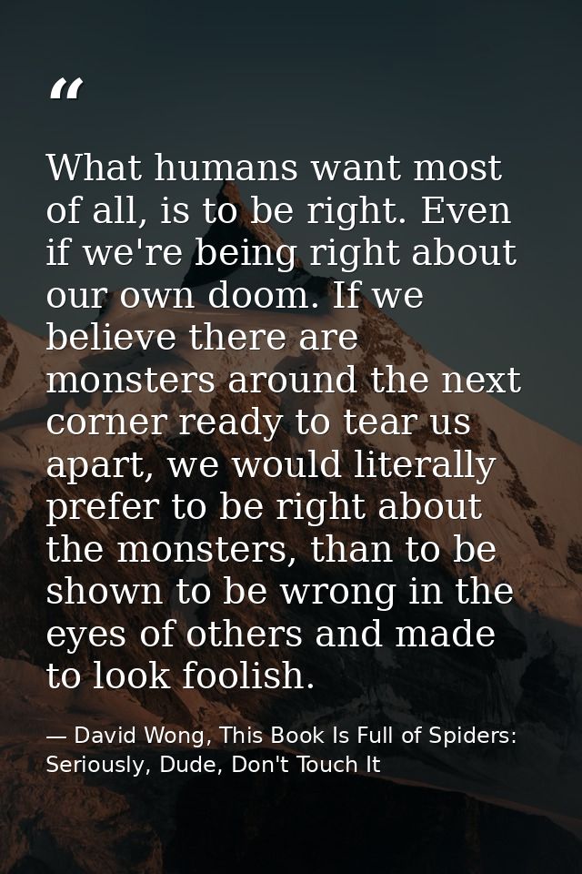 What humans want most of all, is to be right. Even if we're being right about our own doom. If we believe there are mons — David Wong, This Book Is Full of Spiders: Seriously, Dude, Don't Touch It