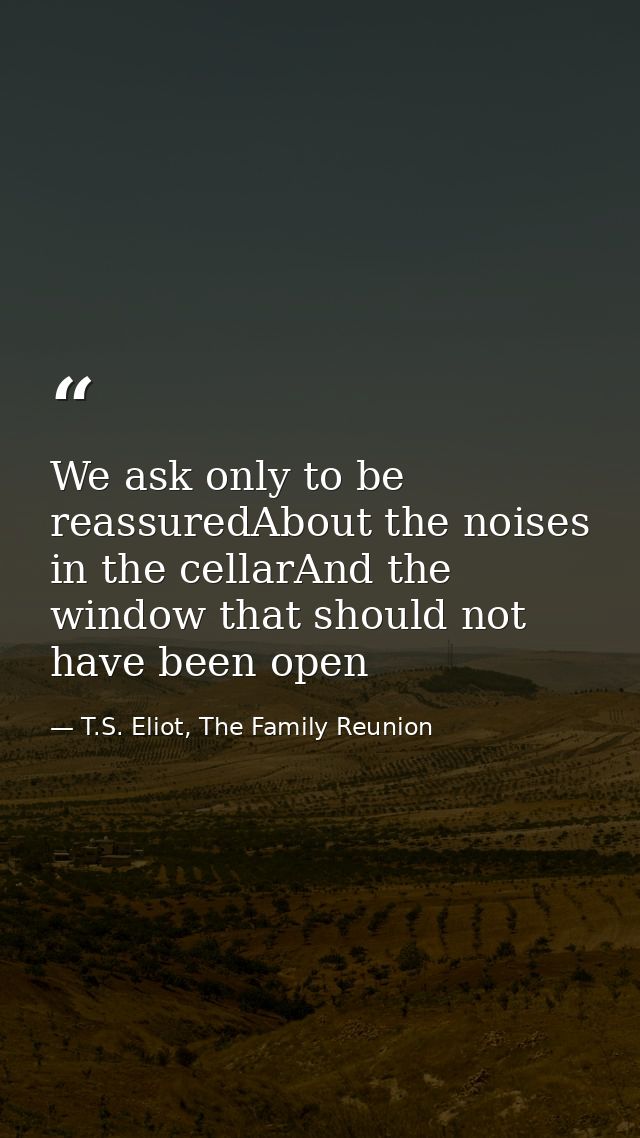We ask only to be reassuredAbout the noises in the cellarAnd the window that should not have been open — T.S. Eliot, The Family Reunion