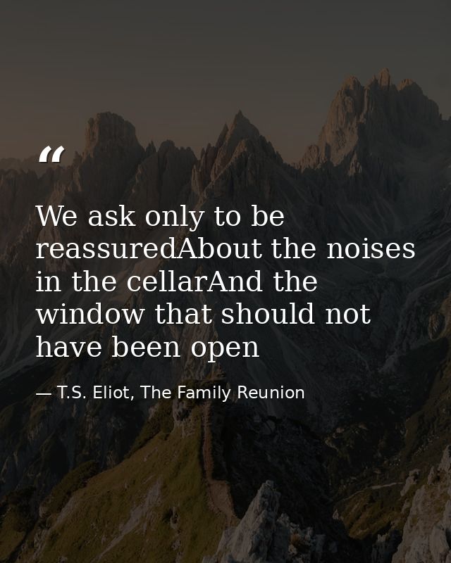 We ask only to be reassuredAbout the noises in the cellarAnd the window that should not have been open — T.S. Eliot, The Family Reunion