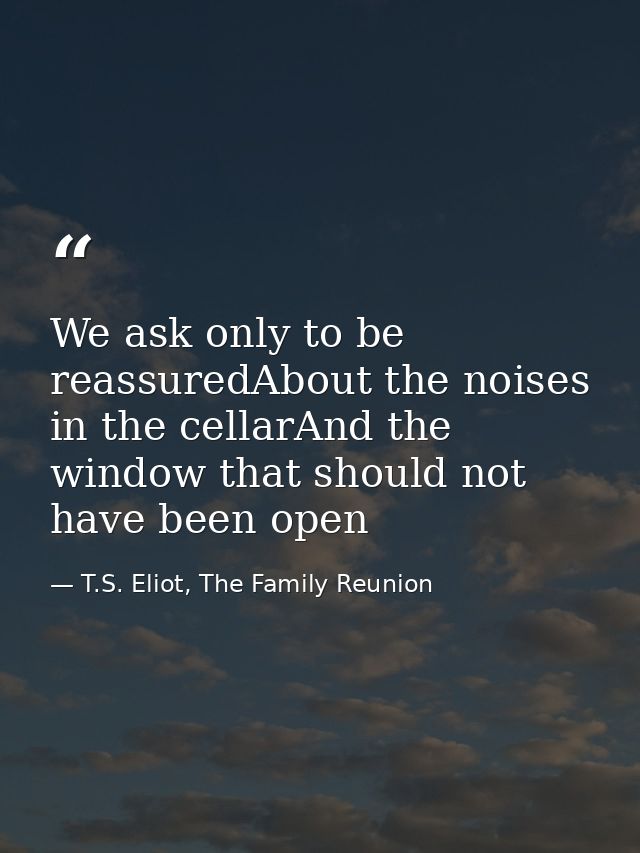 We ask only to be reassuredAbout the noises in the cellarAnd the window that should not have been open — T.S. Eliot, The Family Reunion
