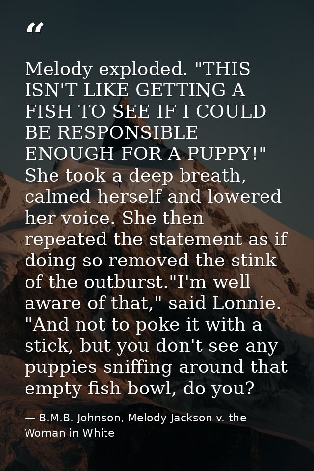 Melody exploded. "THIS ISN'T LIKE GETTING A FISH TO SEE IF I COULD BE RESPONSIBLE ENOUGH FOR A PUPPY!" She took a deep b — B.M.B. Johnson, Melody Jackson v. the Woman in White