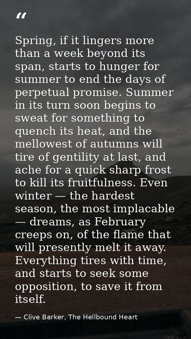 Spring, if it lingers more than a week beyond its span, starts to hunger for summer to end the days of perpetual promise — Clive Barker, The Hellbound Heart