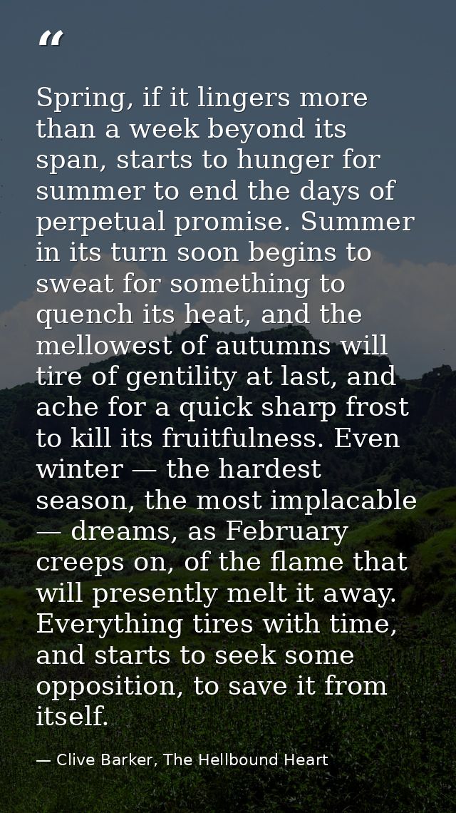 Spring, if it lingers more than a week beyond its span, starts to hunger for summer to end the days of perpetual promise — Clive Barker, The Hellbound Heart