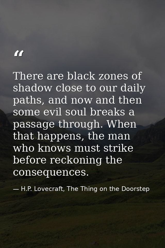 There are black zones of shadow close to our daily paths, and now and then some evil soul breaks a passage through. When — H.P. Lovecraft, The Thing on the Doorstep