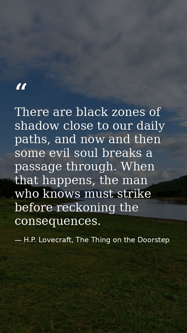 There are black zones of shadow close to our daily paths, and now and then some evil soul breaks a passage through. When — H.P. Lovecraft, The Thing on the Doorstep