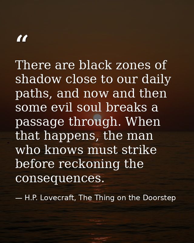 There are black zones of shadow close to our daily paths, and now and then some evil soul breaks a passage through. When — H.P. Lovecraft, The Thing on the Doorstep