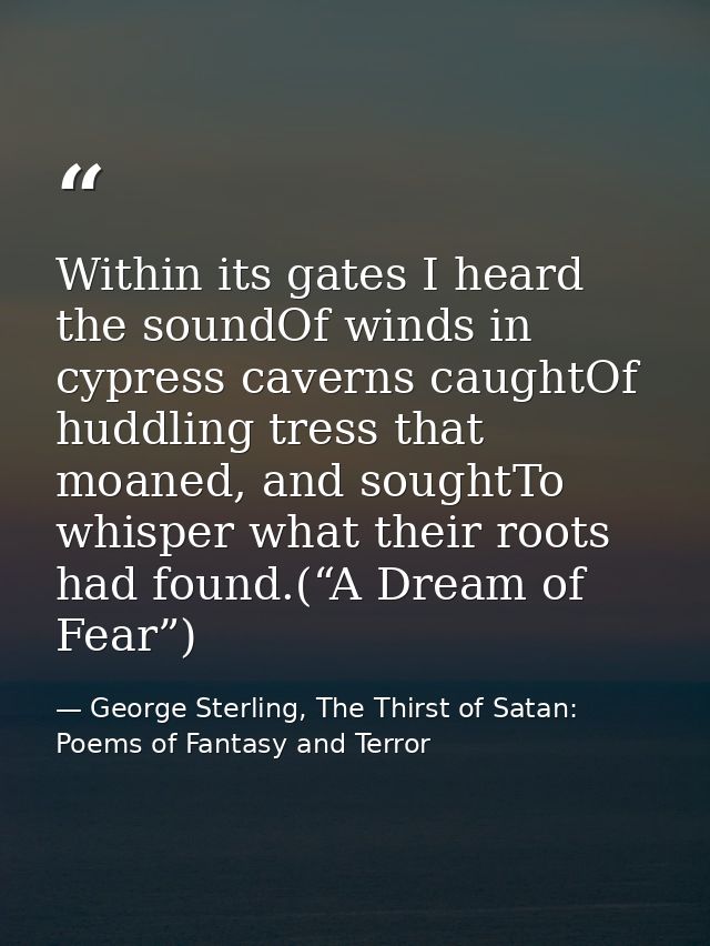 Within its gates I heard the soundOf winds in cypress caverns caughtOf huddling tress that moaned, and soughtTo whisper  — George Sterling, The Thirst of Satan: Poems of Fantasy and Terror