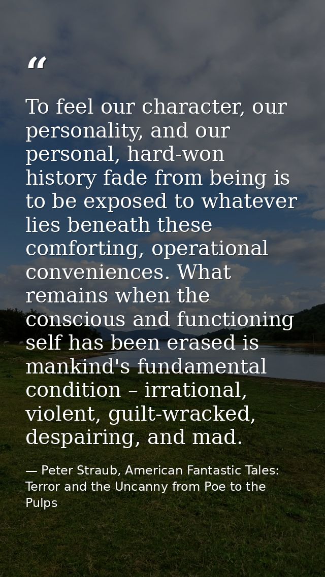 To feel our character, our personality, and our personal, hard-won history fade from being is to be exposed to whatever  — Peter Straub, American Fantastic Tales: Terror and the Uncanny from Poe to the Pulps