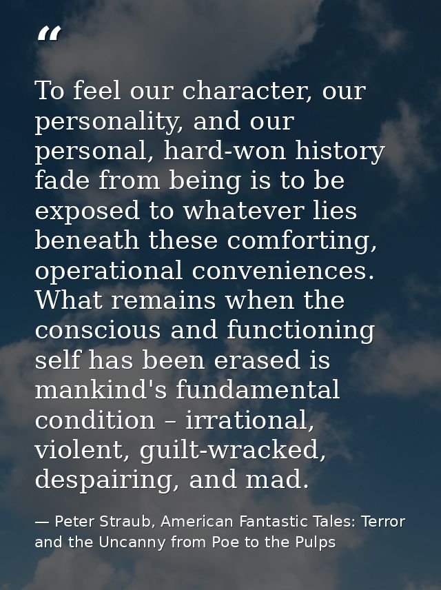 To feel our character, our personality, and our personal, hard-won history fade from being is to be exposed to whatever  — Peter Straub, American Fantastic Tales: Terror and the Uncanny from Poe to the Pulps