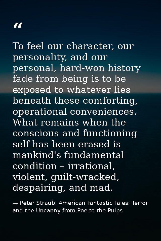 To feel our character, our personality, and our personal, hard-won history fade from being is to be exposed to whatever  — Peter Straub, American Fantastic Tales: Terror and the Uncanny from Poe to the Pulps