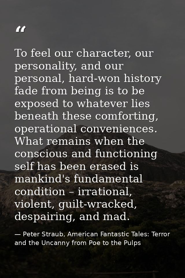 To feel our character, our personality, and our personal, hard-won history fade from being is to be exposed to whatever  — Peter Straub, American Fantastic Tales: Terror and the Uncanny from Poe to the Pulps