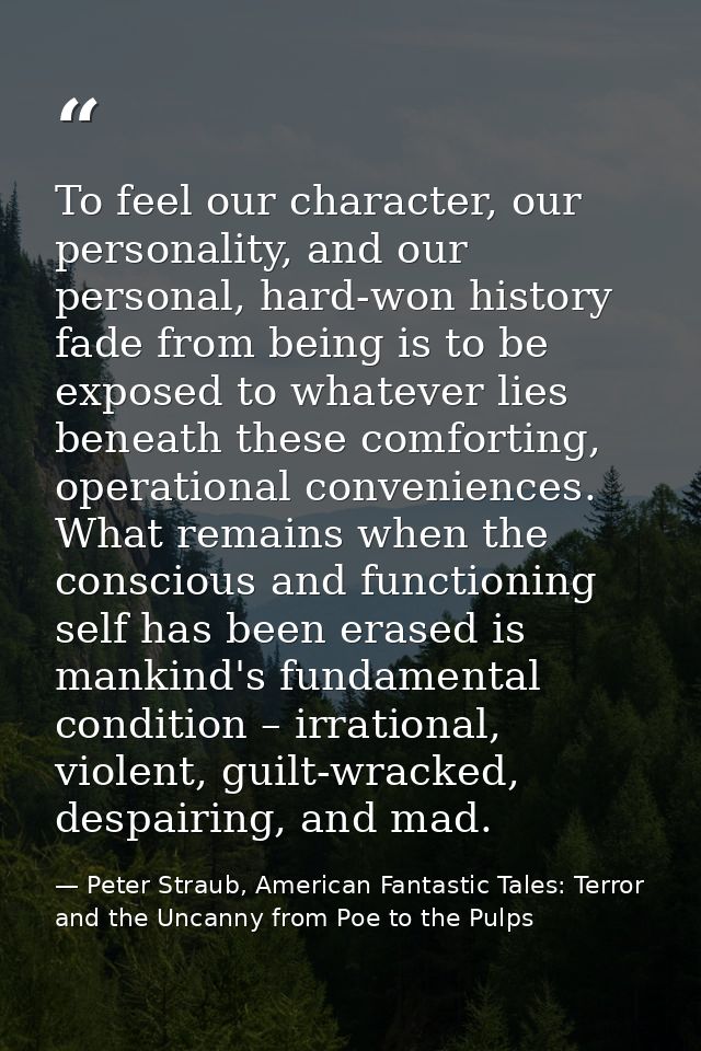 To feel our character, our personality, and our personal, hard-won history fade from being is to be exposed to whatever  — Peter Straub, American Fantastic Tales: Terror and the Uncanny from Poe to the Pulps