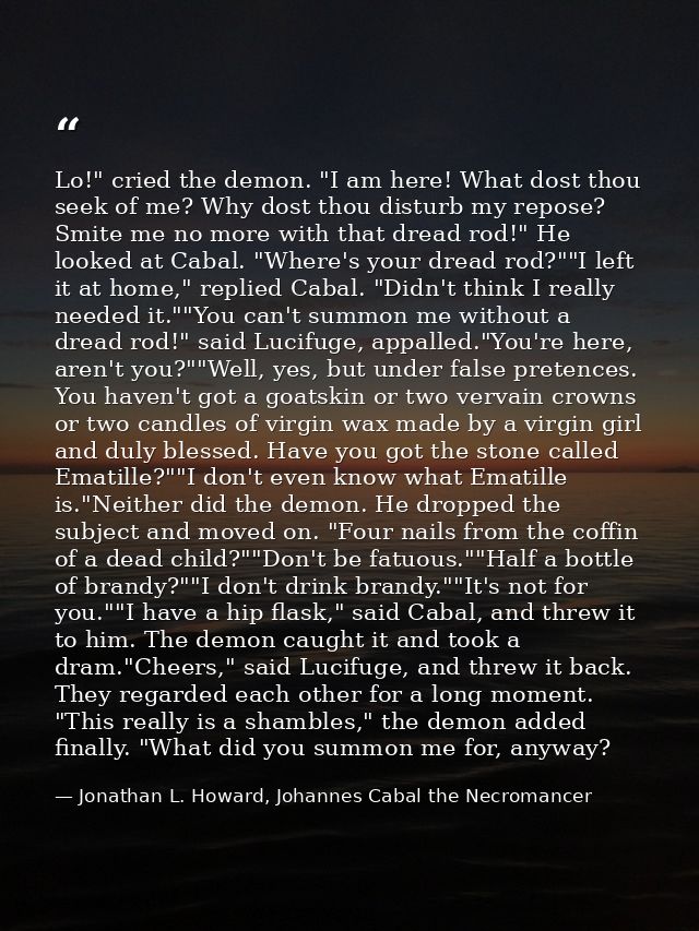 Lo!" cried the demon. "I am here! What dost thou seek of me? Why dost thou disturb my repose? Smite me no more with that — Jonathan L. Howard, Johannes Cabal the Necromancer