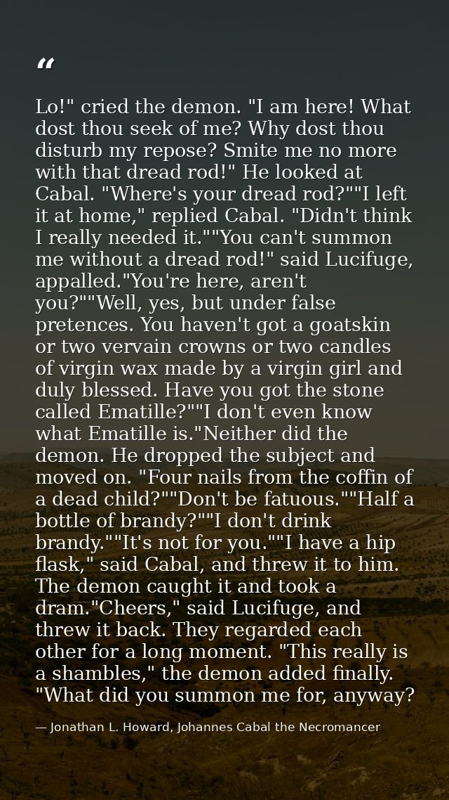 Lo!" cried the demon. "I am here! What dost thou seek of me? Why dost thou disturb my repose? Smite me no more with that — Jonathan L. Howard, Johannes Cabal the Necromancer