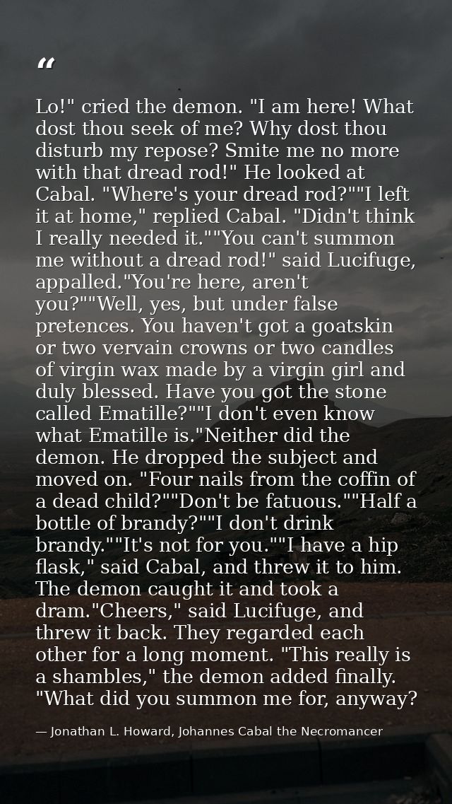Lo!" cried the demon. "I am here! What dost thou seek of me? Why dost thou disturb my repose? Smite me no more with that — Jonathan L. Howard, Johannes Cabal the Necromancer