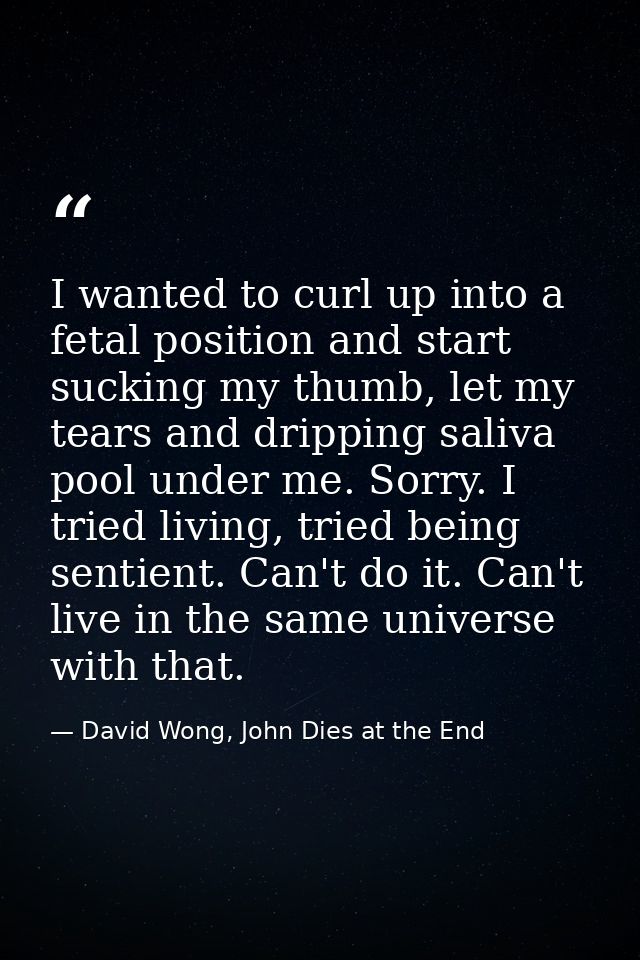 I wanted to curl up into a fetal position and start sucking my thumb, let my tears and dripping saliva pool under me. So — David Wong, John Dies at the End