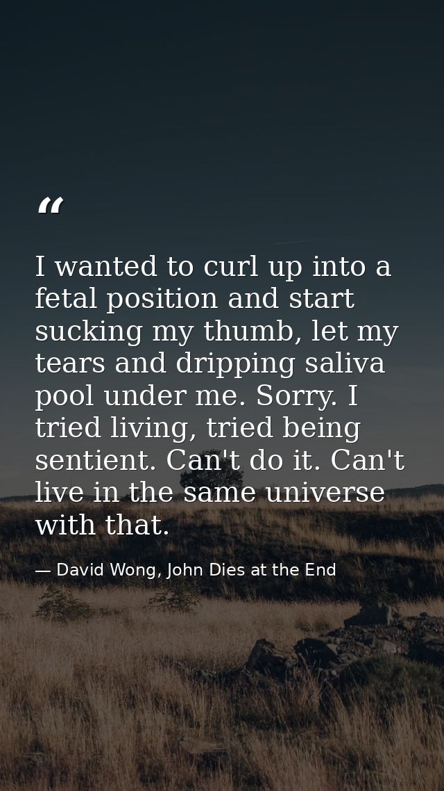 I wanted to curl up into a fetal position and start sucking my thumb, let my tears and dripping saliva pool under me. So — David Wong, John Dies at the End