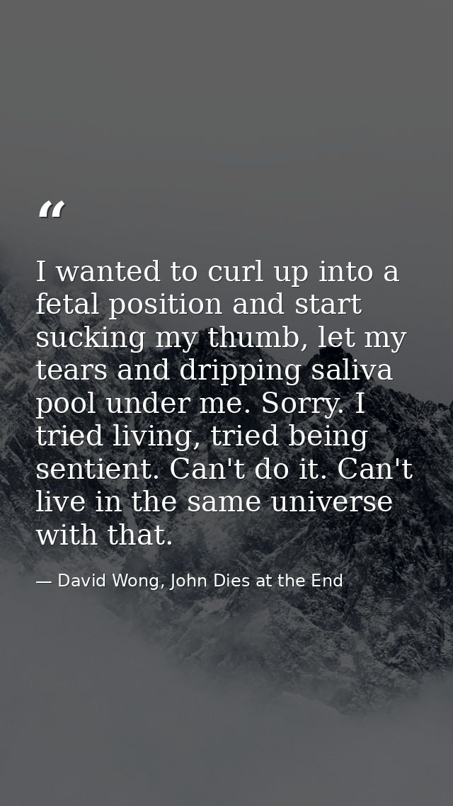 I wanted to curl up into a fetal position and start sucking my thumb, let my tears and dripping saliva pool under me. So — David Wong, John Dies at the End