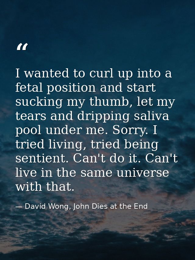 I wanted to curl up into a fetal position and start sucking my thumb, let my tears and dripping saliva pool under me. So — David Wong, John Dies at the End