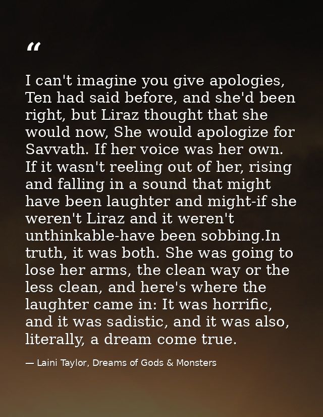 I can't imagine you give apologies, Ten had said before, and she'd been right, but Liraz thought that she would now, She — Laini Taylor, Dreams of Gods & Monsters