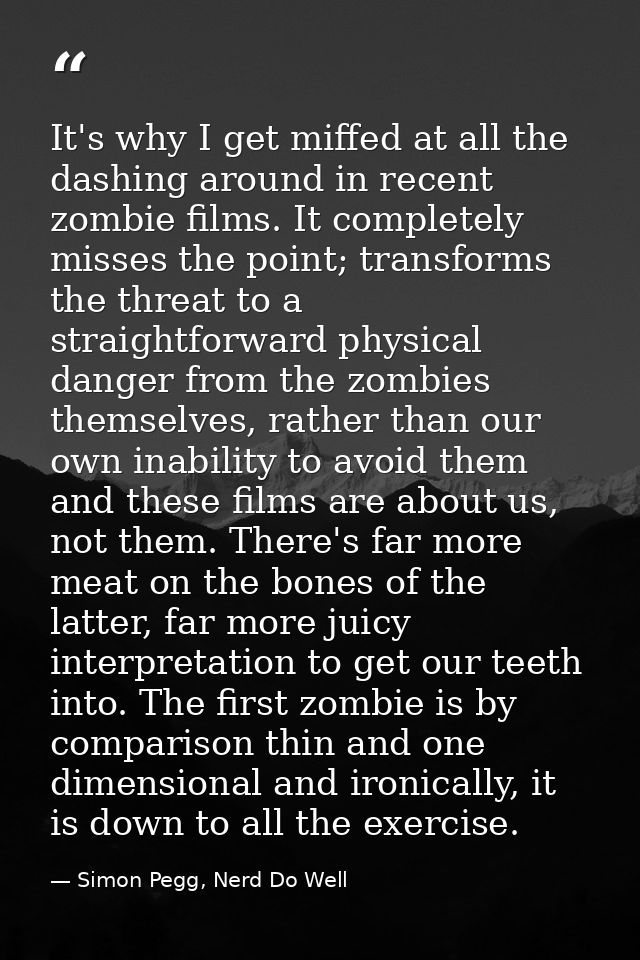 It's why I get miffed at all the dashing around in recent zombie films. It completely misses the point; transforms the t — Simon Pegg, Nerd Do Well